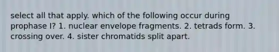 select all that apply. which of the following occur during prophase I? 1. nuclear envelope fragments. 2. tetrads form. 3. crossing over. 4. sister chromatids split apart.