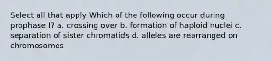 Select all that apply Which of the following occur during prophase I? a. crossing over b. formation of haploid nuclei c. separation of sister chromatids d. alleles are rearranged on chromosomes