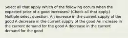 Select all that apply Which of the following occurs when the expected price of a good increases? (Check all that apply.) Multiple select question. An increase in the current supply of the good A decrease in the current supply of the good An increase in the current demand for the good A decrease in the current demand for the good