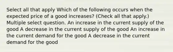 Select all that apply Which of the following occurs when the expected price of a good increases? (Check all that apply.) Multiple select question. An increase in the current supply of the good A decrease in the current supply of the good An increase in the current demand for the good A decrease in the current demand for the good