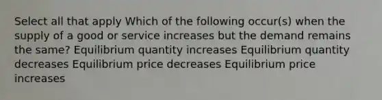 Select all that apply Which of the following occur(s) when the supply of a good or service increases but the demand remains the same? Equilibrium quantity increases Equilibrium quantity decreases Equilibrium price decreases Equilibrium price increases