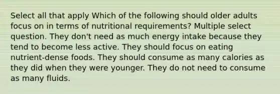 Select all that apply Which of the following should older adults focus on in terms of nutritional requirements? Multiple select question. They don't need as much energy intake because they tend to become less active. They should focus on eating nutrient-dense foods. They should consume as many calories as they did when they were younger. They do not need to consume as many fluids.