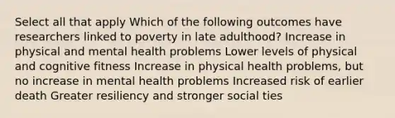 Select all that apply Which of the following outcomes have researchers linked to poverty in late adulthood? Increase in physical and mental health problems Lower levels of physical and cognitive fitness Increase in physical health problems, but no increase in mental health problems Increased risk of earlier death Greater resiliency and stronger social ties