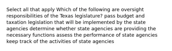 Select all that apply Which of the following are oversight responsibilities of the Texas legislature? pass budget and taxation legislation that will be implemented by the state agencies determine whether state agencies are providing the necessary functions assess the performance of state agencies keep track of the activities of state agencies