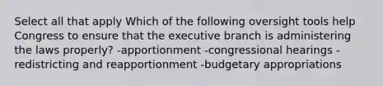 Select all that apply Which of the following oversight tools help Congress to ensure that the executive branch is administering the laws properly? -apportionment -congressional hearings -redistricting and reapportionment -budgetary appropriations