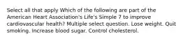 Select all that apply Which of the following are part of the American Heart Association's Life's Simple 7 to improve cardiovascular health? Multiple select question. Lose weight. Quit smoking. Increase blood sugar. Control cholesterol.