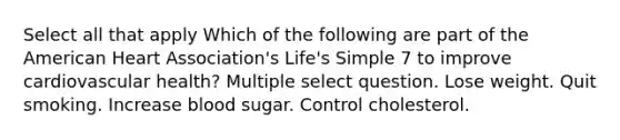 Select all that apply Which of the following are part of the American Heart Association's Life's Simple 7 to improve cardiovascular health? Multiple select question. Lose weight. Quit smoking. Increase blood sugar. Control cholesterol.