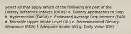 Select all that apply Which of the following are part of the Dietary Reference Intakes (DRIs)? a. Dietary Approaches to Stop b. Hypertension (DASH) c. Estimated Average Requirement (EAR) d. Tolerable Upper Intake Level (UL) e. Recommended Dietary Allowance (RDA) f. Adequate Intake (AI) g. Daily Value (DV)