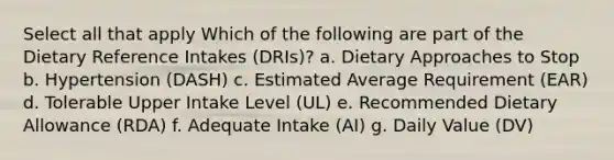 Select all that apply Which of the following are part of the Dietary Reference Intakes (DRIs)? a. Dietary Approaches to Stop b. Hypertension (DASH) c. Estimated Average Requirement (EAR) d. Tolerable Upper Intake Level (UL) e. Recommended Dietary Allowance (RDA) f. Adequate Intake (AI) g. Daily Value (DV)