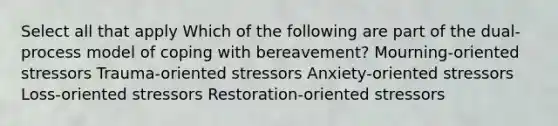 Select all that apply Which of the following are part of the dual-process model of coping with bereavement? Mourning-oriented stressors Trauma-oriented stressors Anxiety-oriented stressors Loss-oriented stressors Restoration-oriented stressors