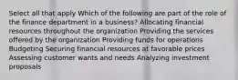 Select all that apply Which of the following are part of the role of the finance department in a business? Allocating financial resources throughout the organization Providing the services offered by the organization Providing funds for operations Budgeting Securing financial resources at favorable prices Assessing customer wants and needs Analyzing investment proposals