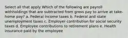 Select all that apply Which of the following are payroll withholdings that are subtracted from gross pay to arrive at take-home pay? a. Federal income taxes b. Federal and state unemployment taxes c. Employer contribution for social security taxes d. Employee contributions to retirement plans e. Health insurance paid by the employee