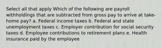 Select all that apply Which of the following are payroll withholdings that are subtracted from gross pay to arrive at take-home pay? a. Federal income taxes b. Federal and state unemployment taxes c. Employer contribution for social security taxes d. Employee contributions to retirement plans e. Health insurance paid by the employee