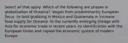 Select all that apply: Which of the following are phases in globalization of Oceania? -began from predominantly European focus -to land grabbing in Mexico and Guatemala in increase food supply for Oceania -to the currently emerging linkage with Asia for economic trade in recent years -to identification with the European Union and copied the economic system of modern Europe