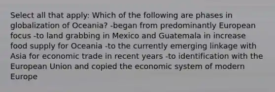 Select all that apply: Which of the following are phases in globalization of Oceania? -began from predominantly European focus -to land grabbing in Mexico and Guatemala in increase food supply for Oceania -to the currently emerging linkage with Asia for economic trade in recent years -to identification with the European Union and copied the economic system of modern Europe