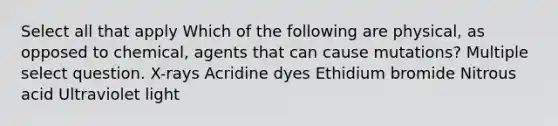 Select all that apply Which of the following are physical, as opposed to chemical, agents that can cause mutations? Multiple select question. X-rays Acridine dyes Ethidium bromide Nitrous acid Ultraviolet light