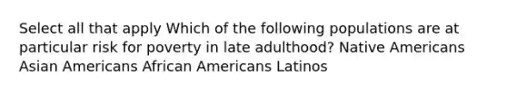 Select all that apply Which of the following populations are at particular risk for poverty in late adulthood? Native Americans Asian Americans African Americans Latinos