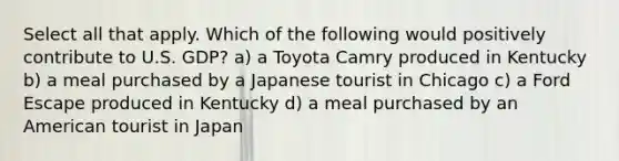 Select all that apply. Which of the following would positively contribute to U.S. GDP? a) a Toyota Camry produced in Kentucky b) a meal purchased by a Japanese tourist in Chicago c) a Ford Escape produced in Kentucky d) a meal purchased by an American tourist in Japan