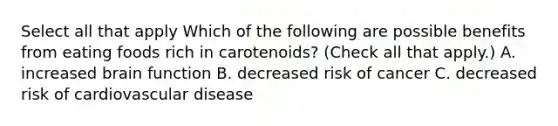 Select all that apply Which of the following are possible benefits from eating foods rich in carotenoids? (Check all that apply.) A. increased brain function B. decreased risk of cancer C. decreased risk of cardiovascular disease