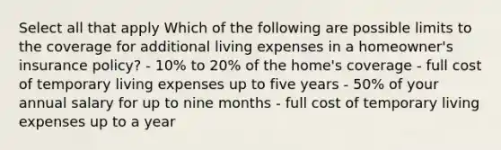 Select all that apply Which of the following are possible limits to the coverage for additional living expenses in a homeowner's insurance policy? - 10% to 20% of the home's coverage - full cost of temporary living expenses up to five years - 50% of your annual salary for up to nine months - full cost of temporary living expenses up to a year