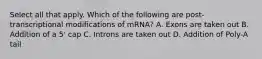 Select all that apply. Which of the following are post-transcriptional modifications of mRNA? A. Exons are taken out B. Addition of a 5' cap C. Introns are taken out D. Addition of Poly-A tail