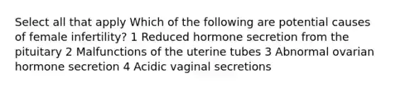 Select all that apply Which of the following are potential causes of female infertility? 1 Reduced hormone secretion from the pituitary 2 Malfunctions of the uterine tubes 3 Abnormal ovarian hormone secretion 4 Acidic vaginal secretions