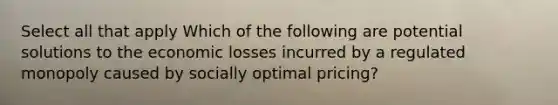 Select all that apply Which of the following are potential solutions to the economic losses incurred by a regulated monopoly caused by socially optimal pricing?