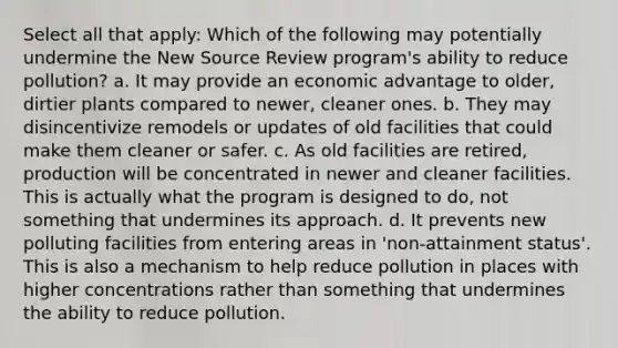 Select all that apply: Which of the following may potentially undermine the New Source Review program's ability to reduce pollution? a. It may provide an economic advantage to older, dirtier plants compared to newer, cleaner ones. b. They may disincentivize remodels or updates of old facilities that could make them cleaner or safer. c. As old facilities are retired, production will be concentrated in newer and cleaner facilities. This is actually what the program is designed to do, not something that undermines its approach. d. It prevents new polluting facilities from entering areas in 'non-attainment status'. This is also a mechanism to help reduce pollution in places with higher concentrations rather than something that undermines the ability to reduce pollution.