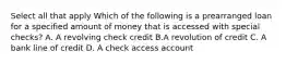 Select all that apply Which of the following is a prearranged loan for a specified amount of money that is accessed with special checks? A. A revolving check credit B.A revolution of credit C. A bank line of credit D. A check access account