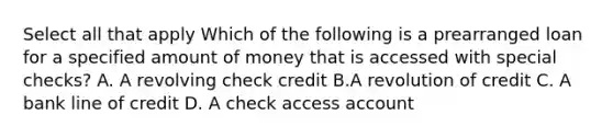 Select all that apply Which of the following is a prearranged loan for a specified amount of money that is accessed with special checks? A. A revolving check credit B.A revolution of credit C. A bank line of credit D. A check access account