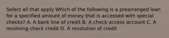 Select all that apply Which of the following is a prearranged loan for a specified amount of money that is accessed with special checks? A. A bank line of credit B. A check access account C. A revolving check credit D. A revolution of credit