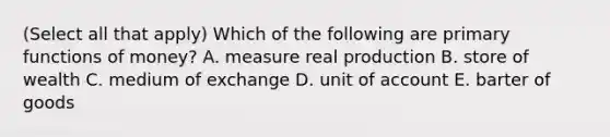 (Select all that apply) Which of the following are primary functions of money? A. measure real production B. store of wealth C. medium of exchange D. unit of account E. barter of goods