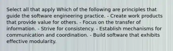 Select all that apply Which of the following are principles that guide the software engineering practice. - Create work products that provide value for others. - Focus on the transfer of information. - Strive for consistency. - Establish mechanisms for communication and coordination. - Build software that exhibits effective modularity.