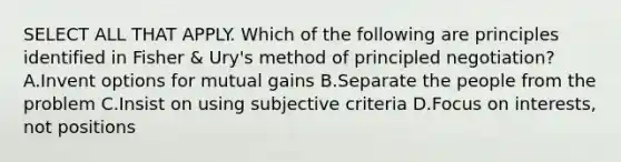 SELECT ALL THAT APPLY. Which of the following are principles identified in Fisher & Ury's method of principled negotiation? A.Invent options for mutual gains B.Separate the people from the problem C.Insist on using subjective criteria D.Focus on interests, not positions