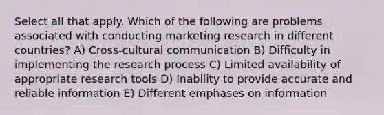 Select all that apply. Which of the following are problems associated with conducting marketing research in different countries? A) Cross-cultural communication B) Difficulty in implementing the research process C) Limited availability of appropriate research tools D) Inability to provide accurate and reliable information E) Different emphases on information