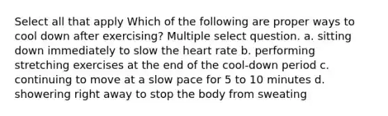 Select all that apply Which of the following are proper ways to cool down after exercising? Multiple select question. a. sitting down immediately to slow the heart rate b. performing stretching exercises at the end of the cool-down period c. continuing to move at a slow pace for 5 to 10 minutes d. showering right away to stop the body from sweating