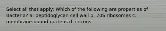 Select all that apply: Which of the following are properties of Bacteria? a. peptidoglycan cell wall b. 70S ribosomes c. membrane-bound nucleus d. introns