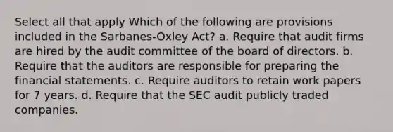 Select all that apply Which of the following are provisions included in the Sarbanes-Oxley Act? a. Require that audit firms are hired by the audit committee of the board of directors. b. Require that the auditors are responsible for preparing the financial statements. c. Require auditors to retain work papers for 7 years. d. Require that the SEC audit publicly traded companies.