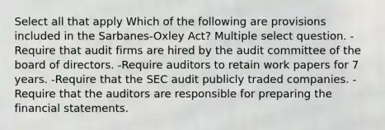 Select all that apply Which of the following are provisions included in the Sarbanes-Oxley Act? Multiple select question. -Require that audit firms are hired by the audit committee of the board of directors. -Require auditors to retain work papers for 7 years. -Require that the SEC audit publicly traded companies. -Require that the auditors are responsible for preparing the <a href='https://www.questionai.com/knowledge/kFBJaQCz4b-financial-statements' class='anchor-knowledge'>financial statements</a>.