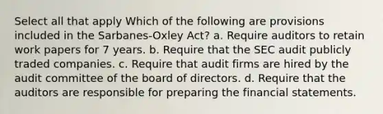 Select all that apply Which of the following are provisions included in the Sarbanes-Oxley Act? a. Require auditors to retain work papers for 7 years. b. Require that the SEC audit publicly traded companies. c. Require that audit firms are hired by the audit committee of the board of directors. d. Require that the auditors are responsible for preparing the <a href='https://www.questionai.com/knowledge/kFBJaQCz4b-financial-statements' class='anchor-knowledge'>financial statements</a>.