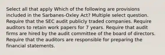 Select all that apply Which of the following are provisions included in the Sarbanes-Oxley Act? Multiple select question. Require that the SEC audit publicly traded companies. Require auditors to retain work papers for 7 years. Require that audit firms are hired by the audit committee of the board of directors. Require that the auditors are responsible for preparing the financial statements.