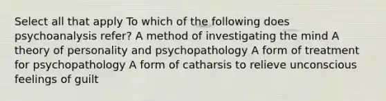 Select all that apply To which of the following does psychoanalysis refer? A method of investigating the mind A theory of personality and psychopathology A form of treatment for psychopathology A form of catharsis to relieve unconscious feelings of guilt