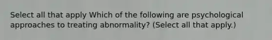 Select all that apply Which of the following are psychological approaches to treating abnormality? (Select all that apply.)