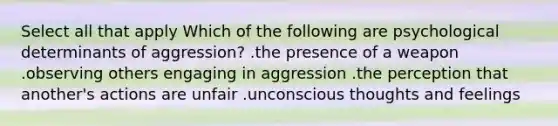 Select all that apply Which of the following are psychological determinants of aggression? .the presence of a weapon .observing others engaging in aggression .the perception that another's actions are unfair .unconscious thoughts and feelings