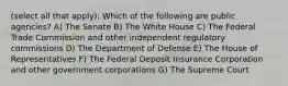 (select all that apply): Which of the following are public agencies? A) The Senate B) The White House C) The Federal Trade Commission and other independent regulatory commissions D) The Department of Defense E) The House of Representatives F) The Federal Deposit Insurance Corporation and other government corporations G) The Supreme Court