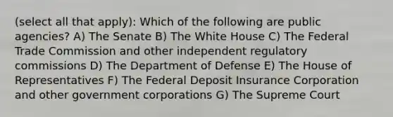 (select all that apply): Which of the following are public agencies? A) The Senate B) The White House C) The Federal Trade Commission and other independent regulatory commissions D) The Department of Defense E) The House of Representatives F) The Federal Deposit Insurance Corporation and other government corporations G) The Supreme Court