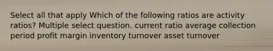 Select all that apply Which of the following ratios are activity ratios? Multiple select question. current ratio average collection period profit margin inventory turnover asset turnover