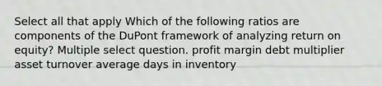 Select all that apply Which of the following ratios are components of the DuPont framework of analyzing return on equity? Multiple select question. profit margin debt multiplier asset turnover average days in inventory