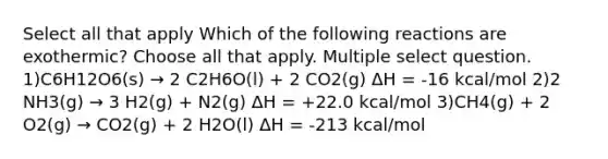 Select all that apply Which of the following reactions are exothermic? Choose all that apply. Multiple select question. 1)C6H12O6(s) → 2 C2H6O(l) + 2 CO2(g) ΔH = -16 kcal/mol 2)2 NH3(g) → 3 H2(g) + N2(g) ΔH = +22.0 kcal/mol 3)CH4(g) + 2 O2(g) → CO2(g) + 2 H2O(l) ΔH = -213 kcal/mol