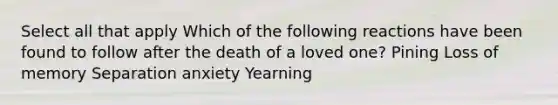 Select all that apply Which of the following reactions have been found to follow after the death of a loved one? Pining Loss of memory Separation anxiety Yearning